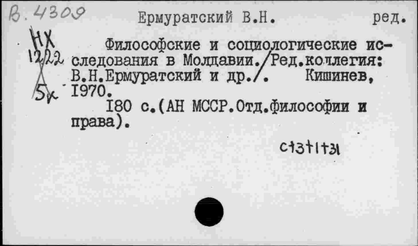 ﻿
Ермуратский В.Н.	ред.
Философские и социологические ис-следования в Молдавии./Ред.коллегия:
Д В.Н.Ермуратский и др./. Кишинев, £>k'I970.
180 с.(АН МССР.Отд.философии и права).
